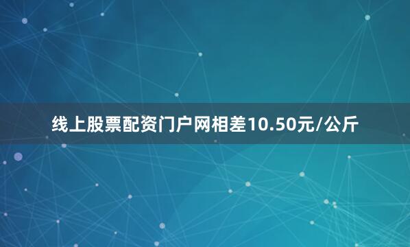 线上股票配资门户网相差10.50元/公斤