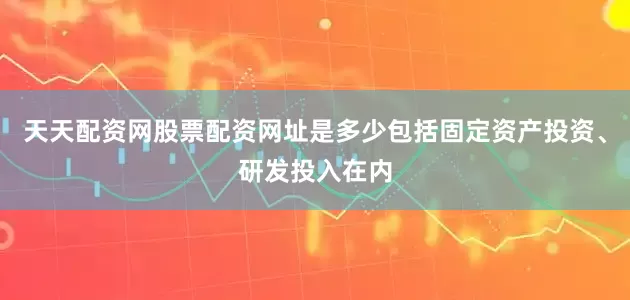 天天配资网股票配资网址是多少包括固定资产投资、研发投入在内