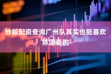 炒股配资查询广州队其实也挺喜欢陈国豪的