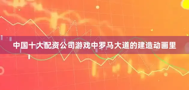 中国十大配资公司游戏中罗马大道的建造动画里